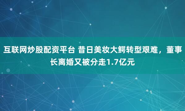 互联网炒股配资平台 昔日美妆大鳄转型艰难，董事长离婚又被分走1.7亿元