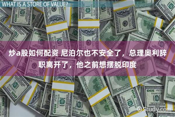 炒a股如何配资 尼泊尔也不安全了，总理奥利辞职离开了，他之前想摆脱印度