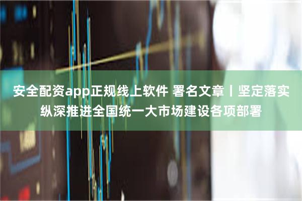 安全配资app正规线上软件 署名文章丨坚定落实纵深推进全国统一大市场建设各项部署