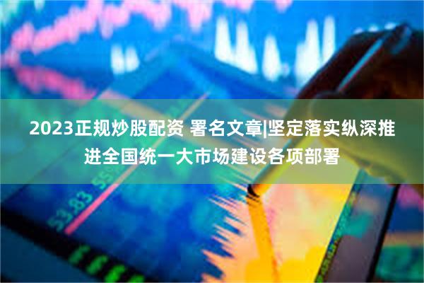 2023正规炒股配资 署名文章|坚定落实纵深推进全国统一大市场建设各项部署
